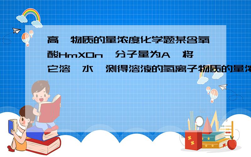 高一物质的量浓度化学题某含氧酸HmXOn,分子量为A,将它溶於水,测得溶液的氢离子物质的量浓度为2mol/L,溶液的质量百分比为20%,密度为1.5g/cm3,则m的值为( )A.A/300 B.A/150 C.A/100 D.A/200m和n是化学式的