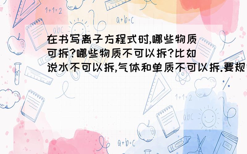 在书写离子方程式时,哪些物质可拆?哪些物质不可以拆?比如说水不可以拆,气体和单质不可以拆.要规律跟特点,不要太笼统,不要就说不可溶的物质不能拆,这个我也懂.求规律特点,不要死记硬背