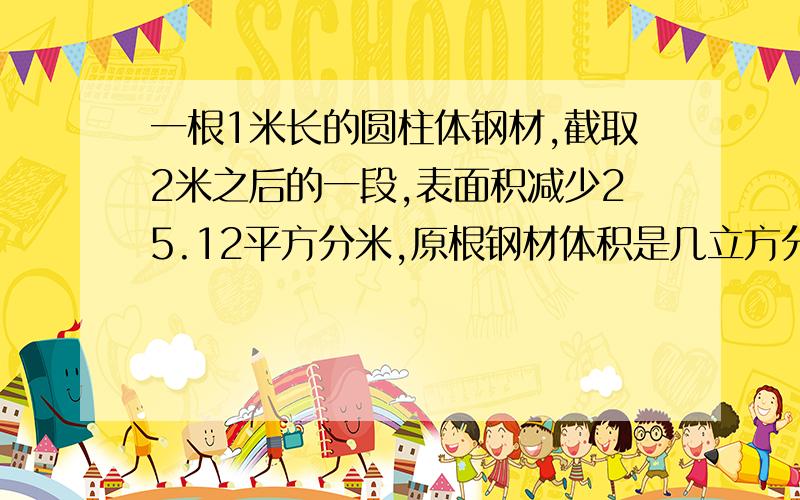 一根1米长的圆柱体钢材,截取2米之后的一段,表面积减少25.12平方分米,原根钢材体积是几立方分米?