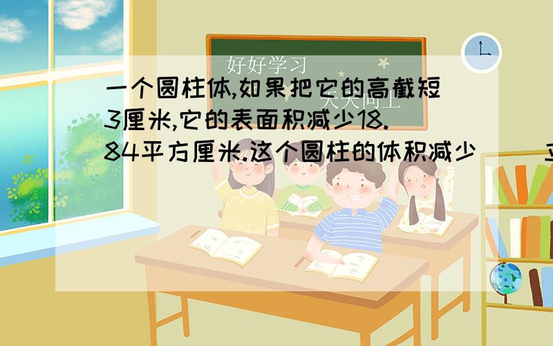 一个圆柱体,如果把它的高截短3厘米,它的表面积减少18.84平方厘米.这个圆柱的体积减少（ ）立方厘米.