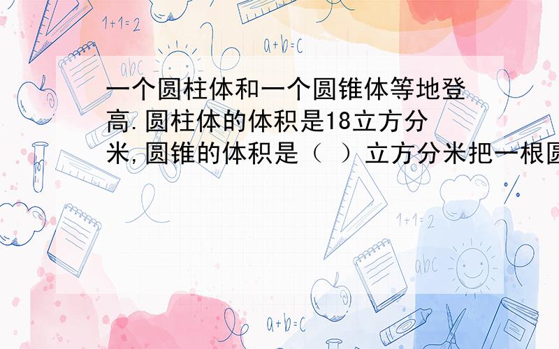 一个圆柱体和一个圆锥体等地登高.圆柱体的体积是18立方分米,圆锥的体积是（ ）立方分米把一根圆柱形的木料加工成一个圆锥形,体积要减少（ ）（填分数）