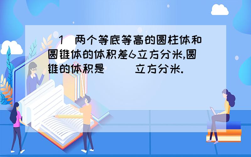 （1）两个等底等高的圆柱体和圆锥体的体积差6立方分米,圆锥的体积是( )立方分米.