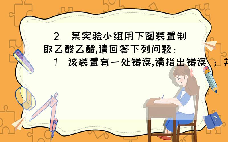 （2）某实验小组用下图装置制取乙酸乙酯,请回答下列问题：（1）该装置有一处错误,请指出错误 ；并说出该错误可能引起的后果是 .（2）该实验中浓硫酸的作用是：.（3）写出左试管中主要