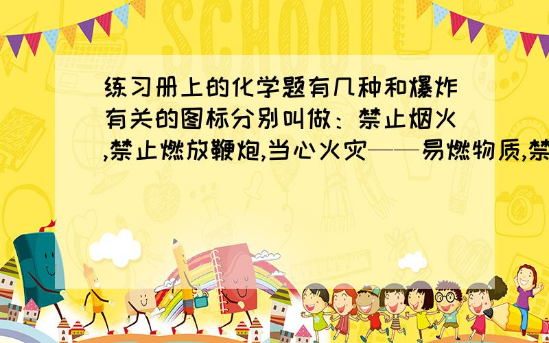 练习册上的化学题有几种和爆炸有关的图标分别叫做：禁止烟火,禁止燃放鞭炮,当心火灾——易燃物质,禁止吸烟,禁止放易燃物,当心爆炸——爆炸性物质问：在公共场合需要张贴的是?在加油