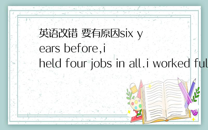 英语改错 要有原因six years before,i held four jobs in all.i worked full-time as magazine editor in evening after works i would go to a training school to teach children chinese on saturdays ,i worked a s a babysitter for my neighbor whom was