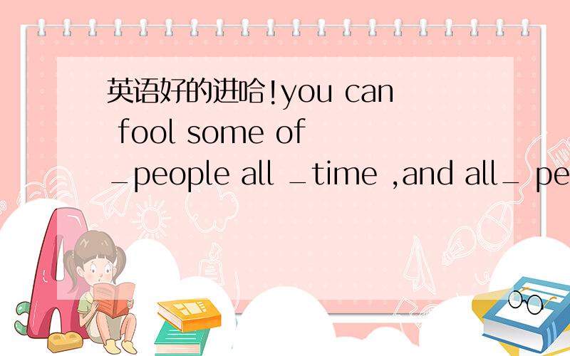 英语好的进哈!you can fool some of _people all _time ,and all_ people some of_time,but you cannot fool all_people all_time.用定冠词 不定冠词 和零冠词填空