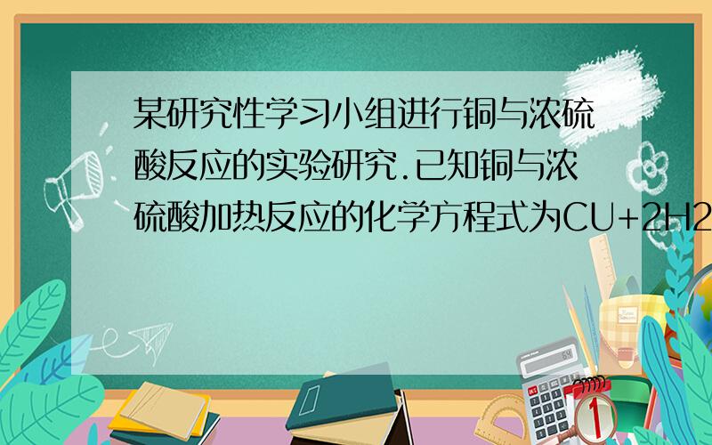 某研究性学习小组进行铜与浓硫酸反应的实验研究.已知铜与浓硫酸加热反应的化学方程式为CU+2H2SO4（浓）==cuso4+so2上升符号+2h2o（1）实验中发现0.1molCU与含0.2molH2SO4的浓硫酸反应,CU片和H2SO4都