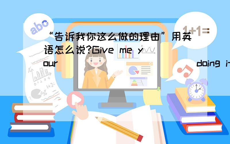 “告诉我你这么做的理由”用英语怎么说?Give me your ___ ____ ____ doing it.