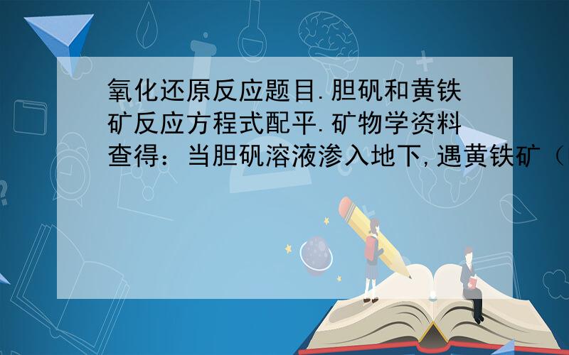 氧化还原反应题目.胆矾和黄铁矿反应方程式配平.矿物学资料查得：当胆矾溶液渗入地下,遇黄铁矿（FeS2）时,可生成辉铜矿（cu2s）,同时还生成feso4和h2so4.请配平反应方程式,并指明黄铁矿是氧