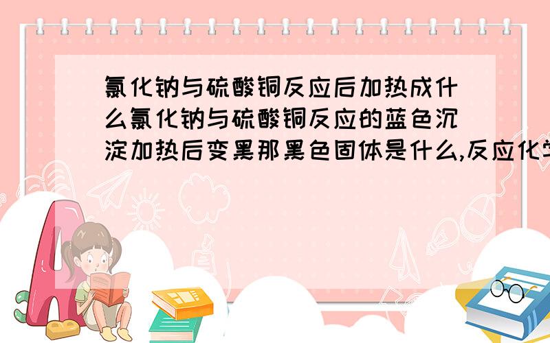 氯化钠与硫酸铜反应后加热成什么氯化钠与硫酸铜反应的蓝色沉淀加热后变黑那黑色固体是什么,反应化学式是什么?抱歉，打错了= =是氢氧化钠与硫酸铜反应的蓝色沉淀加热后变黑那黑色固