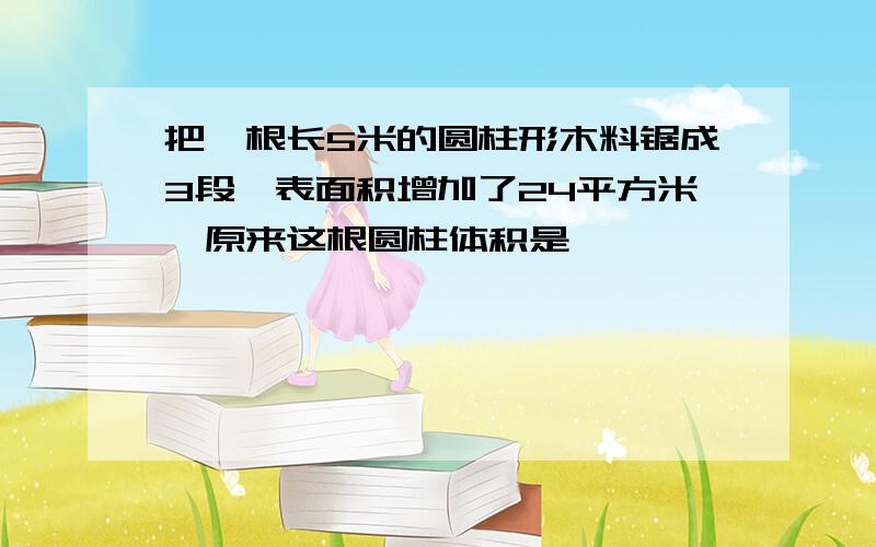 把一根长5米的圆柱形木料锯成3段,表面积增加了24平方米,原来这根圆柱体积是