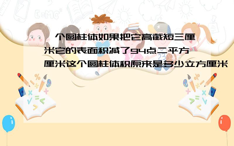 一个圆柱体如果把它高截短三厘米它的表面积减了94点二平方厘米这个圆柱体积原来是多少立方厘米