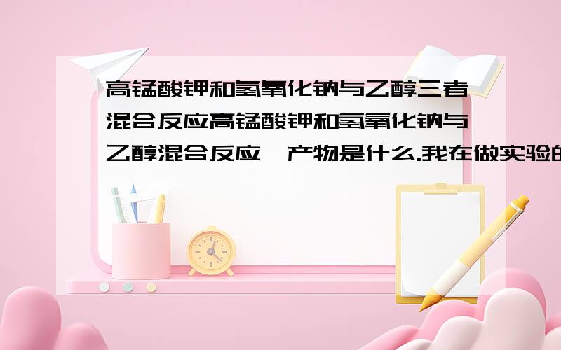 高锰酸钾和氢氧化钠与乙醇三者混合反应高锰酸钾和氢氧化钠与乙醇混合反应,产物是什么.我在做实验的时候,发现乙醇或氢氧化钠如果量不同,产物也不同,一种情况是,高锰酸钾变为墨绿色,另