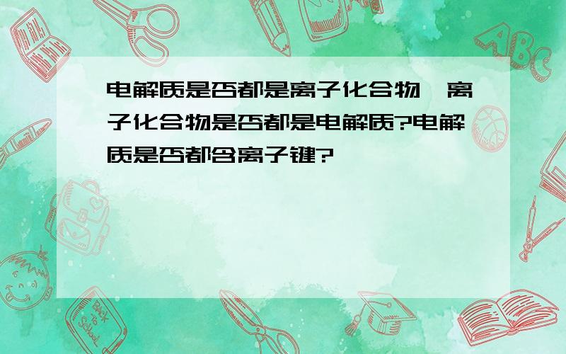 电解质是否都是离子化合物,离子化合物是否都是电解质?电解质是否都含离子键?