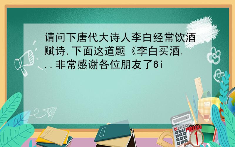 请问下唐代大诗人李白经常饮酒赋诗,下面这道题《李白买酒...非常感谢各位朋友了6i