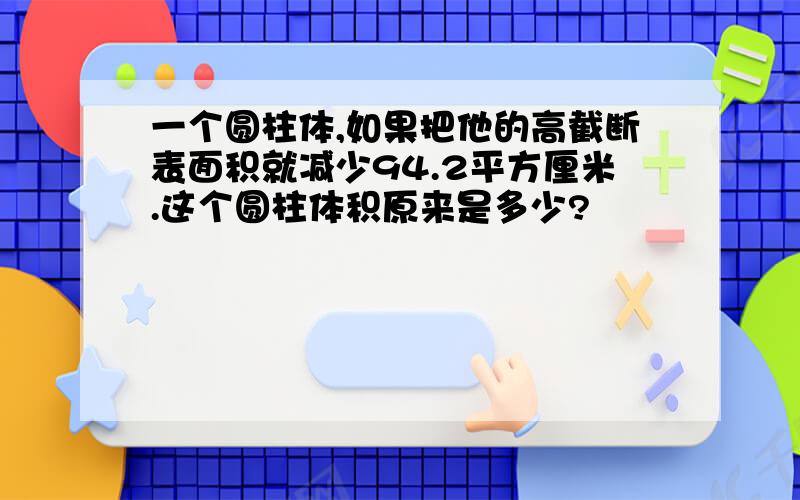 一个圆柱体,如果把他的高截断表面积就减少94.2平方厘米.这个圆柱体积原来是多少?