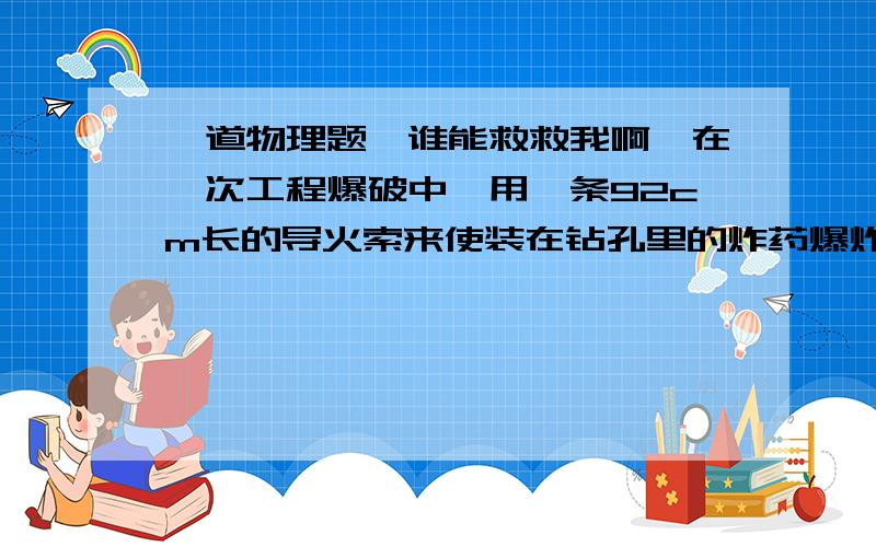 一道物理题,谁能救救我啊,在一次工程爆破中,用一条92cm长的导火索来使装在钻孔里的炸药爆炸,导火索燃烧速度是0.8cm/s,点火者点完以后,以5m/s的速度跑开,他能不能在爆炸之前跑到离爆炸地点