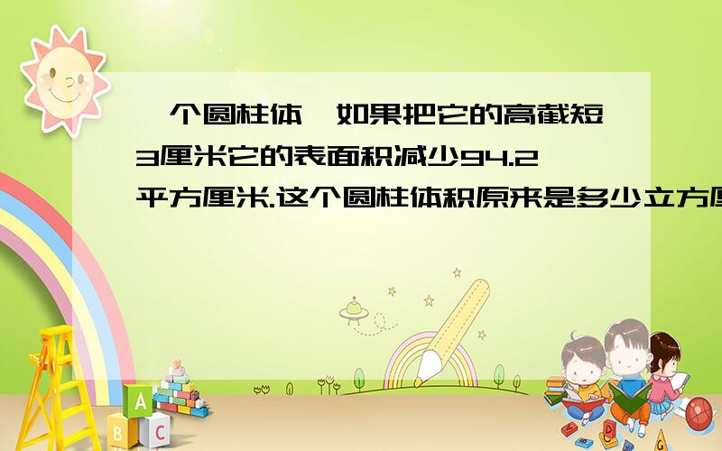 一个圆柱体,如果把它的高截短3厘米它的表面积减少94.2平方厘米.这个圆柱体积原来是多少立方厘米?体积减