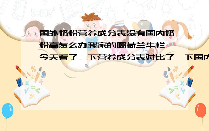 国外奶粉营养成分表没有国内奶粉高怎么办我家的喝荷兰牛栏,今天看了一下营养成分表对比了一下国内的奶粉 美赞臣的成分表 比牛栏的高很多 不知道国外的宝宝喝了好不好我现在很纠结,