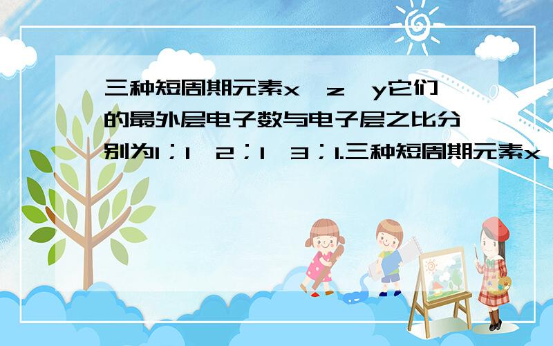 三种短周期元素x,z,y它们的最外层电子数与电子层之比分别为1；1,2；1,3；1.三种短周期元素x,z,y它们的最外层电子数与电子层之比分别为1:1,2:1,3:1.能确定的元素是