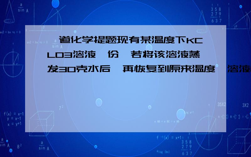 一道化学提题现有某温度下KCLO3溶液一份,若将该溶液蒸发30克水后,再恢复到原来温度,溶液恰好到饱和状态.若在原溶液中加入12克固体KCLO3,充分搅拌后,仍有2克不溶解,求该温度下的KCLO3的溶解