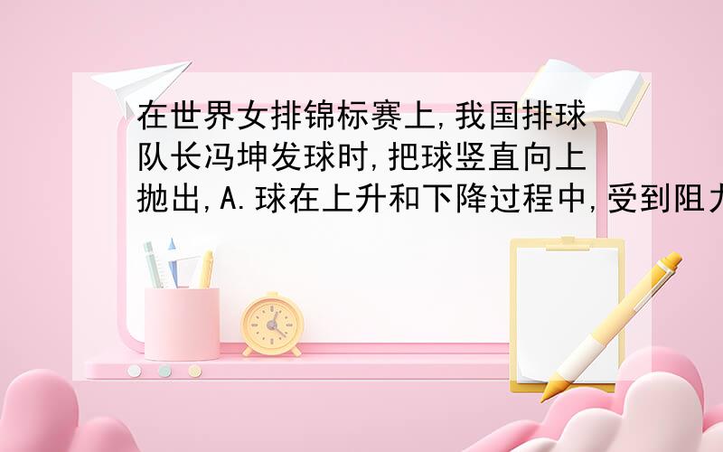 在世界女排锦标赛上,我国排球队长冯坤发球时,把球竖直向上抛出,A.球在上升和下降过程中,受到阻力方向都向上 B.球在上升和下降过程中,受到阻力方向都向下C.球上升过程中,受到重力和阻力