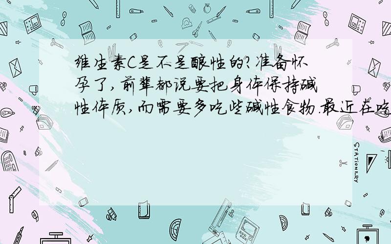 维生素C是不是酸性的?准备怀孕了,前辈都说要把身体保持碱性体质,而需要多吃些碱性食物.最近在吃养生堂的VC,那个味道酸酸甜甜的,请问哪个营养大师告诉我,VC吃下去,会影响身体的酸性体质