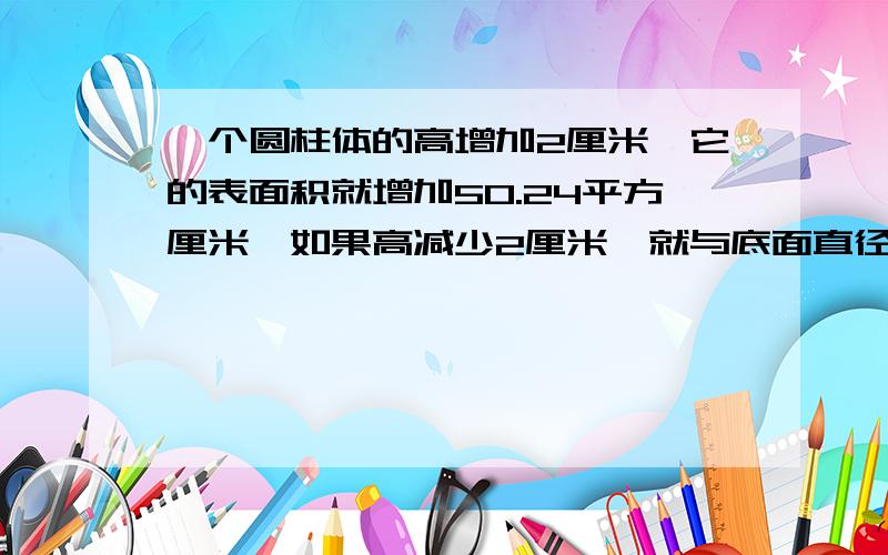 一个圆柱体的高增加2厘米,它的表面积就增加50.24平方厘米,如果高减少2厘米,就与底面直径相等,圆柱体积多少