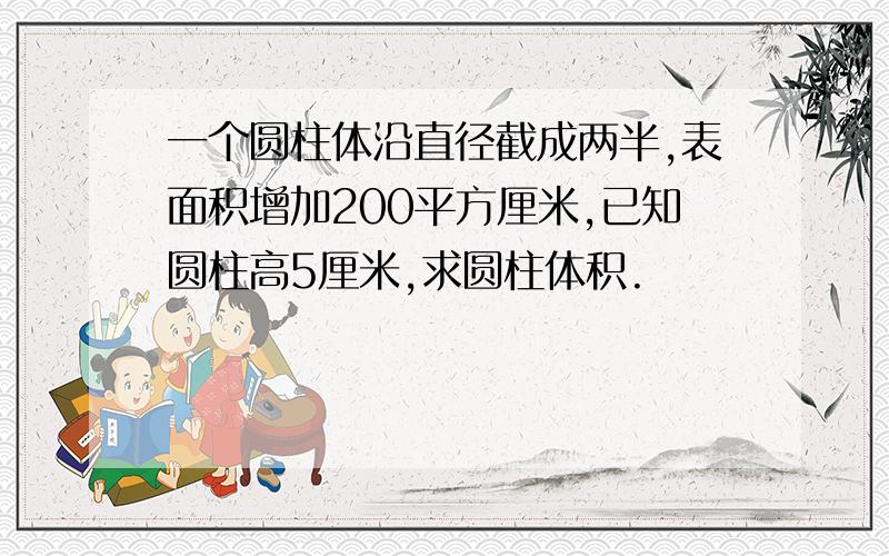 一个圆柱体沿直径截成两半,表面积增加200平方厘米,已知圆柱高5厘米,求圆柱体积.