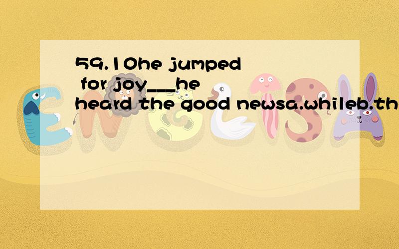 59.10he jumped for joy___he heard the good newsa.whileb.the momentc.at the momentd.the moment when