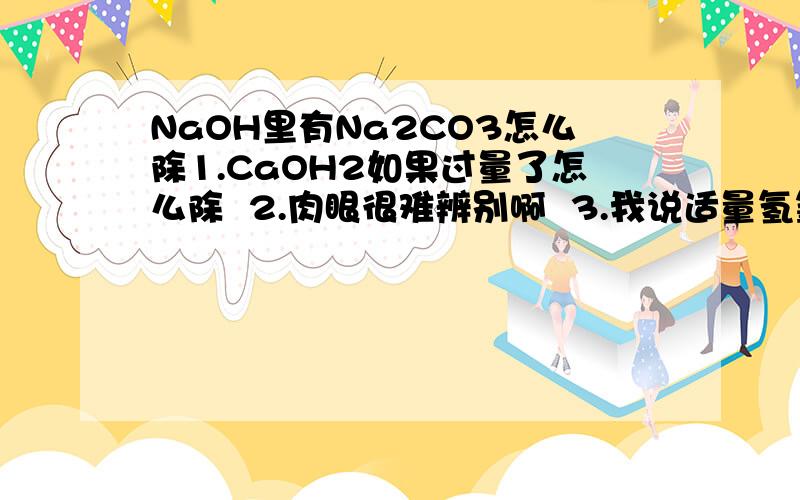 NaOH里有Na2CO3怎么除1.CaOH2如果过量了怎么除  2.肉眼很难辨别啊  3.我说适量氢氧化钙后加热抽虑一下好了，大家什么意见