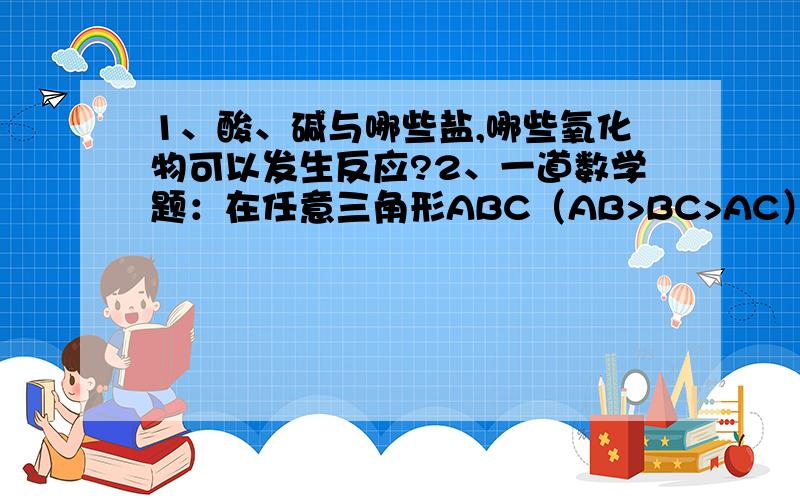 1、酸、碱与哪些盐,哪些氧化物可以发生反应?2、一道数学题：在任意三角形ABC（AB>BC>AC）中剪出一个最大的正方形,怎么剪?请证明.第二题的答案是在最小的边上剪