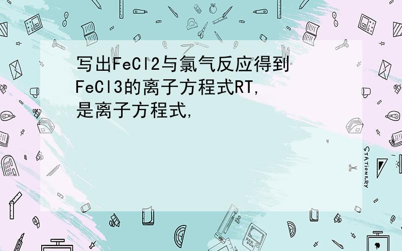 写出FeCl2与氯气反应得到FeCl3的离子方程式RT,是离子方程式,