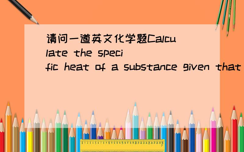 请问一道英文化学题Calculate the specific heat of a substance given that 190.0 J of heat is required to raise the temperature of 39.6 g of the substance by 3.2°C.Specify correct units.Note that the unit required for temperature is 