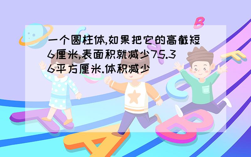 一个圆柱体,如果把它的高截短6厘米,表面积就减少75.36平方厘米.体积减少