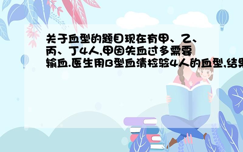 关于血型的题目现在有甲、乙、丙、丁4人,甲因失血过多需要输血.医生用B型血清检验4人的血型,结果只有甲、乙红细胞发生凝集反应.再通过交叉配血实验确定,只有丁能为甲输血.问乙的血型