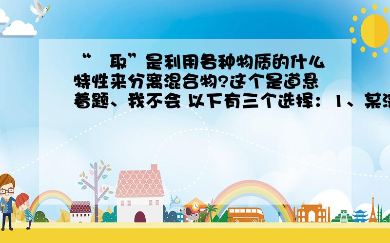 “箤取”是利用各种物质的什么特性来分离混合物?这个是道悬着题、我不会 以下有三个选择：1、某溶剂的溶解度不同 2、某溶剂的密度不同 3、某溶剂的颜色不同 请告诉我哪个是正确的吧..