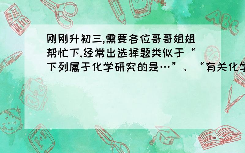 刚刚升初三,需要各位哥哥姐姐帮忙下.经常出选择题类似于“下列属于化学研究的是…”、“有关化学的物质是…”之类的,也就是说那些与化学有关的选题,该怎么去分析?是从化学研究范围