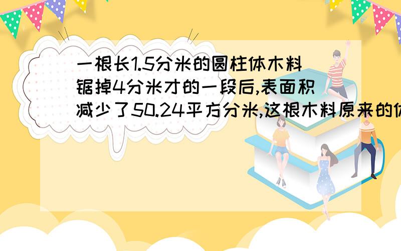 一根长1.5分米的圆柱体木料锯掉4分米才的一段后,表面积减少了50.24平方分米,这根木料原来的体积是?