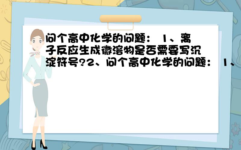 问个高中化学的问题： 1、离子反应生成微溶物是否需要写沉淀符号?2、问个高中化学的问题： 1、离子反应生成微溶物是否需要写沉淀符号?    2、离子反应发生条件为：①,生成沉淀,②或生