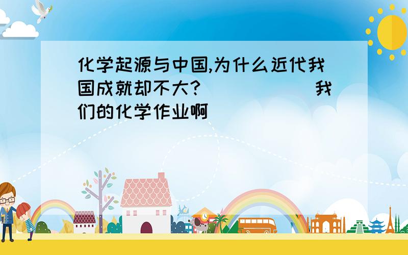 化学起源与中国,为什么近代我国成就却不大?``````我们的化学作业啊`````````````