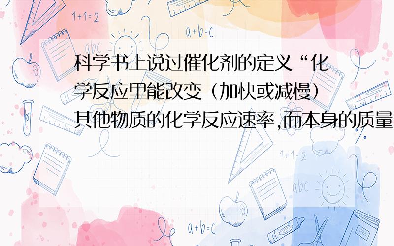 科学书上说过催化剂的定义“化学反应里能改变（加快或减慢）其他物质的化学反应速率,而本身的质量和化学性质在反应前后（反应过程中会改变）都没有发生变化的物质叫做催化剂,又叫