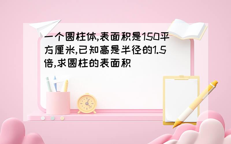 一个圆柱体,表面积是150平方厘米,已知高是半径的1.5倍,求圆柱的表面积