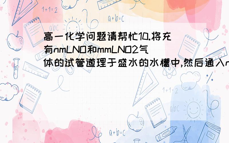 高一化学问题请帮忙10.将充有nmLNO和mmLNO2气体的试管道理于盛水的水槽中,然后通入nmLO2,m>n,则充分反应后,试管中气体在同温同压下的体积()mlA.m-n/3B.n-m/3C.4m-1/13d.3/m-n