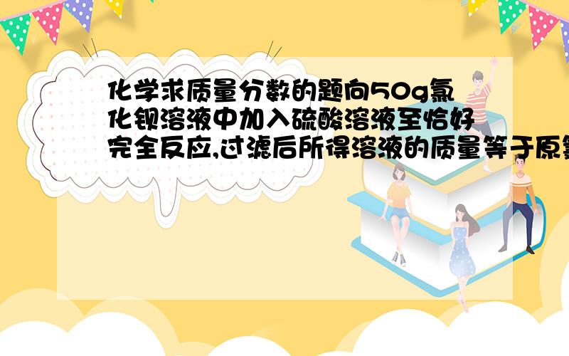 化学求质量分数的题向50g氯化钡溶液中加入硫酸溶液至恰好完全反应,过滤后所得溶液的质量等于原氯化钡溶液的质量,则所加硫酸溶液中溶质的质量分数为多少