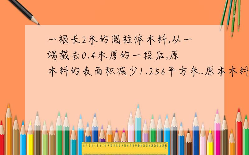 一根长2米的圆柱体木料,从一端截去0.4米厚的一段后,原木料的表面积减少1.256平方米.原本木料的表面积是多少平方米?