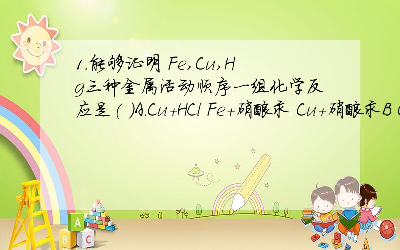 1.能够证明 Fe,Cu,Hg三种金属活动顺序一组化学反应是( )A.Cu+HCl Fe+硝酸汞 Cu+硝酸汞B Cu+HCl Fe+HCl Cu+硝酸汞C Cu+HCl Fe+HCl Fe+硝酸汞D Fe+HCl Fe+硝酸汞 Cu+硝酸汞