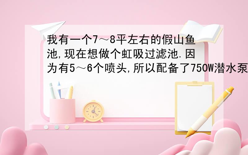 我有一个7～8平左右的假山鱼池,现在想做个虹吸过滤池.因为有5～6个喷头,所以配备了750W潜水泵.现在做过滤池要做多大才能用这个潜水泵呢