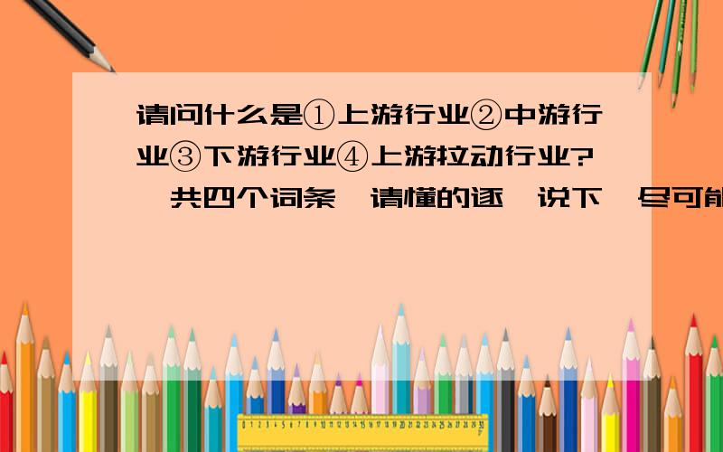 请问什么是①上游行业②中游行业③下游行业④上游拉动行业?一共四个词条,请懂的逐一说下,尽可能详细点,