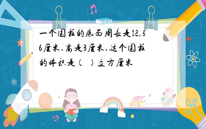 一个圆柱的底面周长是12.56厘米,高是3厘米,这个圆柱的体积是（ ）立方厘米